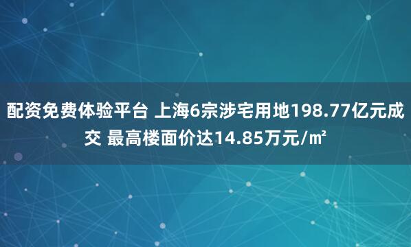 配资免费体验平台 上海6宗涉宅用地198.77亿元成交 最高楼面价达14.85万元/㎡