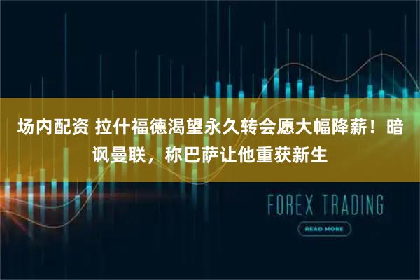 场内配资 拉什福德渴望永久转会愿大幅降薪！暗讽曼联，称巴萨让他重获新生
