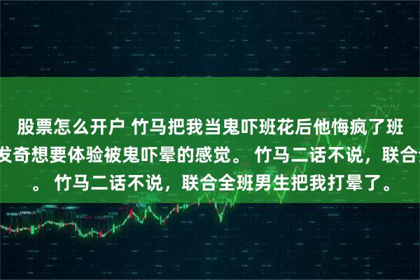 股票怎么开户 竹马把我当鬼吓班花后他悔疯了班花看了恐怖片后，突发奇想要体验被鬼吓晕的感觉。 竹马二话不说，联合全班男生把我打晕了。