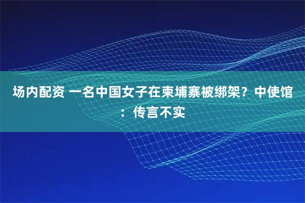 场内配资 一名中国女子在柬埔寨被绑架？中使馆：传言不实