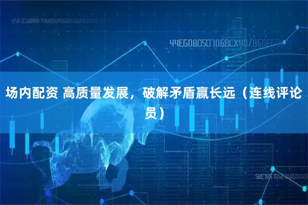 场内配资 高质量发展，破解矛盾赢长远（连线评论员）