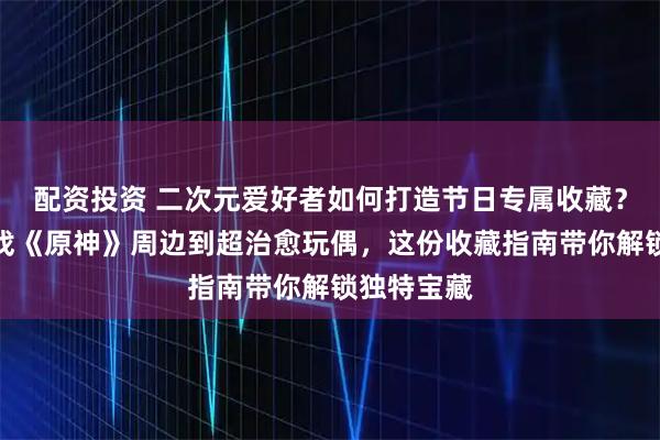配资投资 二次元爱好者如何打造节日专属收藏？从热门游戏《原神》周边到超治愈玩偶，这份收藏指南带你解锁独特宝藏