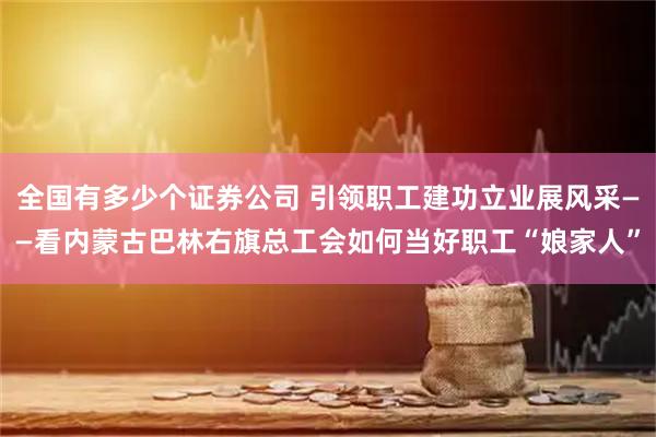 全国有多少个证券公司 引领职工建功立业展风采——看内蒙古巴林右旗总工会如何当好职工“娘家人”