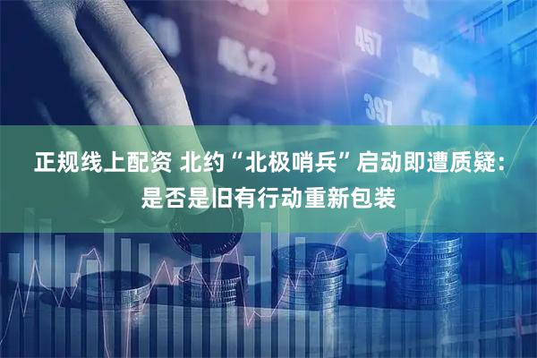 正规线上配资 北约“北极哨兵”启动即遭质疑：是否是旧有行动重新包装