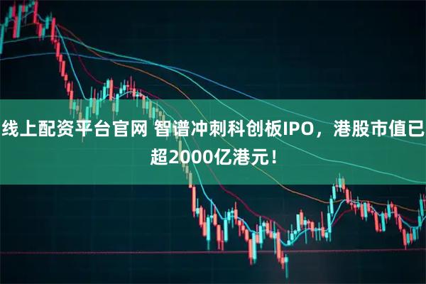 线上配资平台官网 智谱冲刺科创板IPO，港股市值已超2000亿港元！