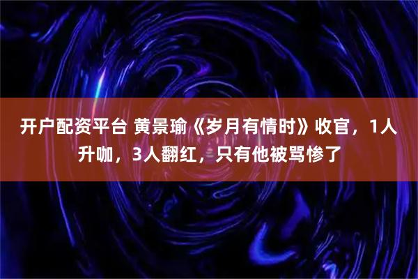 开户配资平台 黄景瑜《岁月有情时》收官，1人升咖，3人翻红，只有他被骂惨了