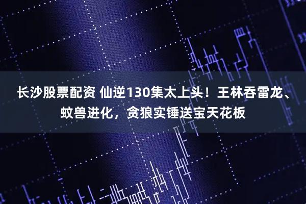 长沙股票配资 仙逆130集太上头！王林吞雷龙、蚊兽进化，贪狼实锤送宝天花板