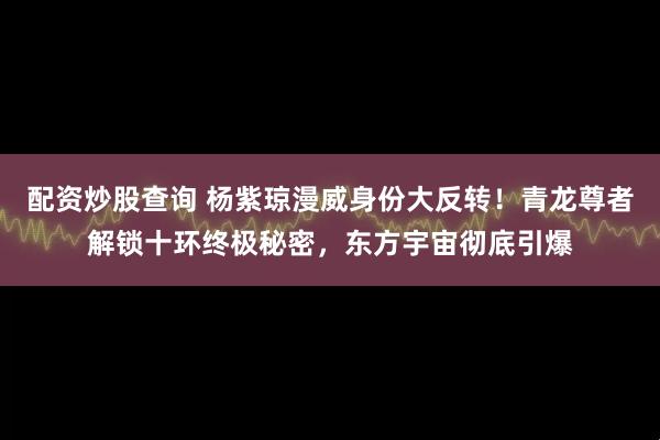 配资炒股查询 杨紫琼漫威身份大反转！青龙尊者解锁十环终极秘密，东方宇宙彻底引爆