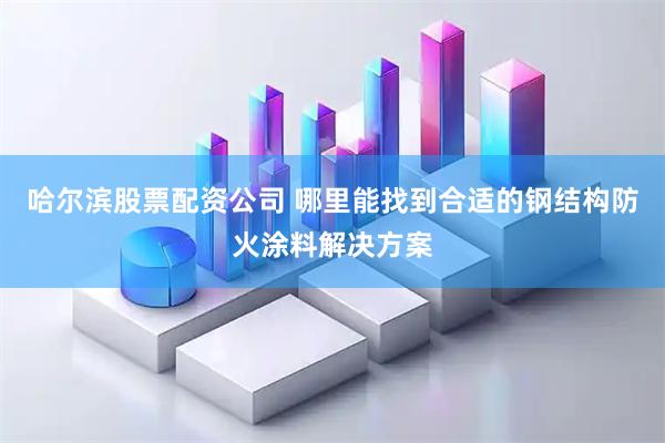 哈尔滨股票配资公司 哪里能找到合适的钢结构防火涂料解决方案