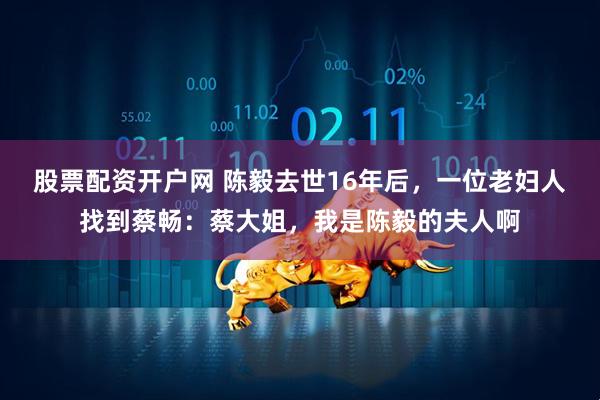 股票配资开户网 陈毅去世16年后，一位老妇人找到蔡畅：蔡大姐，我是陈毅的夫人啊