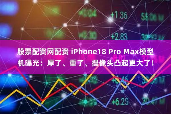 股票配资网配资 iPhone18 Pro Max模型机曝光:厚了、重了、摄像头凸起更大了!