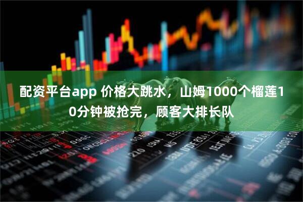 配资平台app 价格大跳水，山姆1000个榴莲10分钟被抢完，顾客大排长队