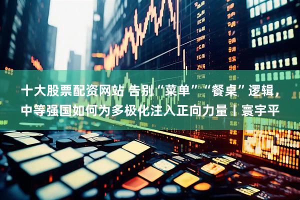 十大股票配资网站 告别“菜单”“餐桌”逻辑，中等强国如何为多极化注入正向力量丨寰宇平